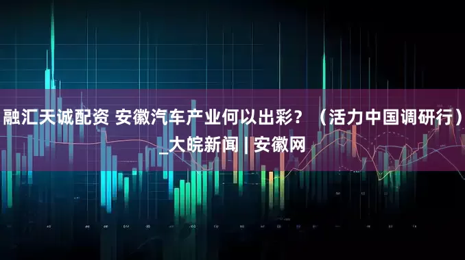 融汇天诚配资 安徽汽车产业何以出彩？（活力中国调研行）_大皖新闻 | 安徽网