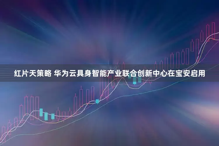 红片天策略 华为云具身智能产业联合创新中心在宝安启用
