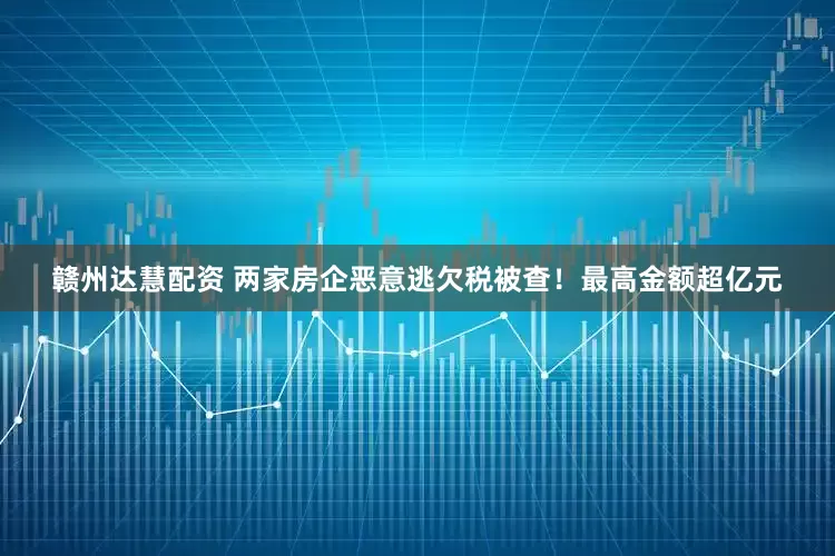 赣州达慧配资 两家房企恶意逃欠税被查！最高金额超亿元