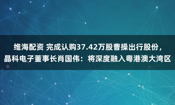 维海配资 完成认购37.42万股曹操出行股份，晶科电子董事长肖国伟：将深度融入粤港澳大湾区