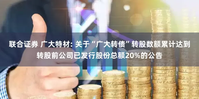 联合证券 广大特材: 关于“广大转债”转股数额累计达到转股前公司已发行股份总额20%的公告