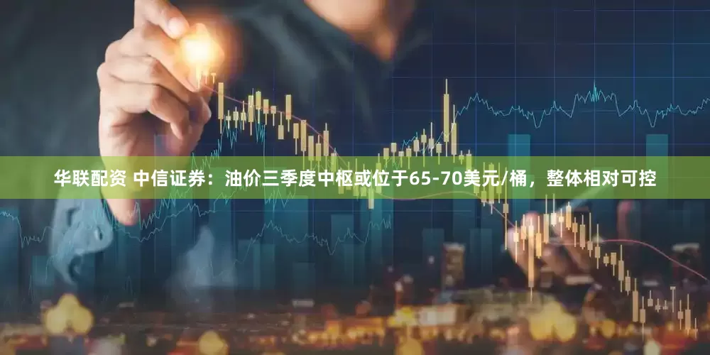华联配资 中信证券：油价三季度中枢或位于65-70美元/桶，整体相对可控