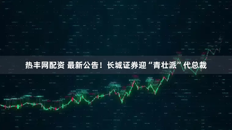 热丰网配资 最新公告！长城证券迎“青壮派”代总裁