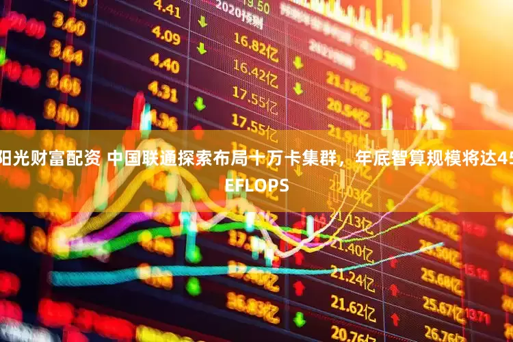 阳光财富配资 中国联通探索布局十万卡集群，年底智算规模将达45EFLOPS