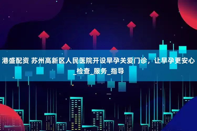 港盛配资 苏州高新区人民医院开设早孕关爱门诊，让早孕更安心_检查_服务_指导