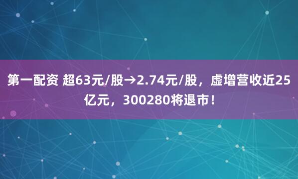 第一配资 超63元/股→2.74元/股，虚增营收近25亿元，300280将退市！