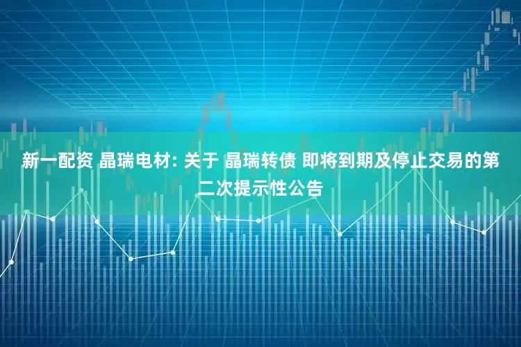 新一配资 晶瑞电材: 关于 晶瑞转债 即将到期及停止交易的第二次提示性公告