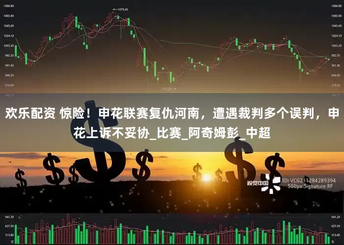 欢乐配资 惊险！申花联赛复仇河南，遭遇裁判多个误判，申花上诉不妥协_比赛_阿奇姆彭_中超