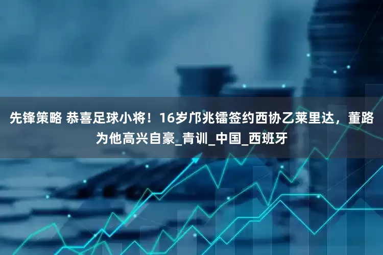 先锋策略 恭喜足球小将！16岁邝兆镭签约西协乙莱里达，董路为他高兴自豪_青训_中国_西班牙