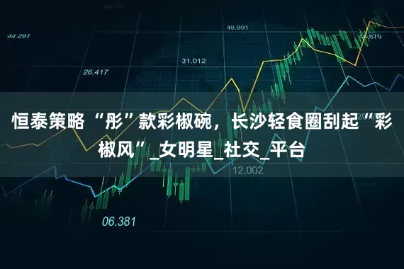 恒泰策略 “彤”款彩椒碗，长沙轻食圈刮起“彩椒风”_女明星_社交_平台