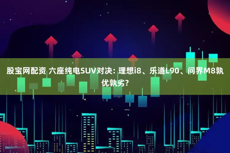 股宝网配资 六座纯电SUV对决: 理想i8、乐道L90、问界M8孰优孰劣?