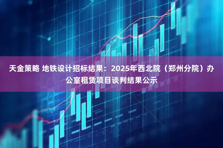 天金策略 地铁设计招标结果：2025年西北院（郑州分院）办公室租赁项目谈判结果公示