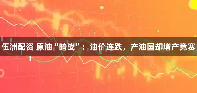 伍洲配资 原油“暗战”：油价连跌，产油国却增产竞赛