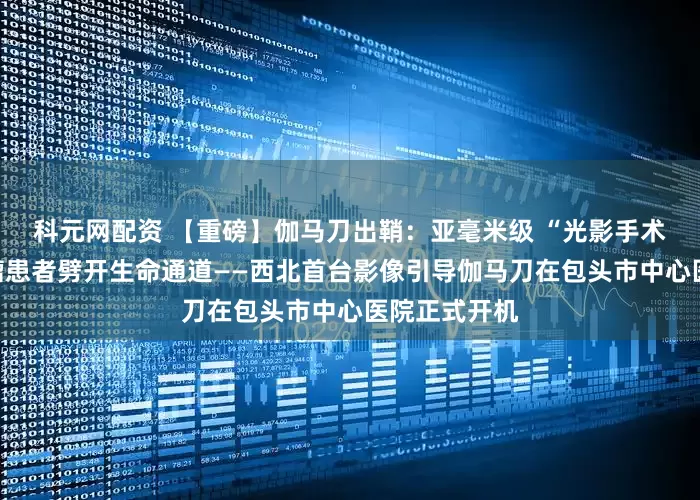 科元网配资 【重磅】伽马刀出鞘：亚毫米级 “光影手术刀”，为肿瘤患者劈开生命通道——西北首台影像引导伽马刀在包头市中心医院正式开机