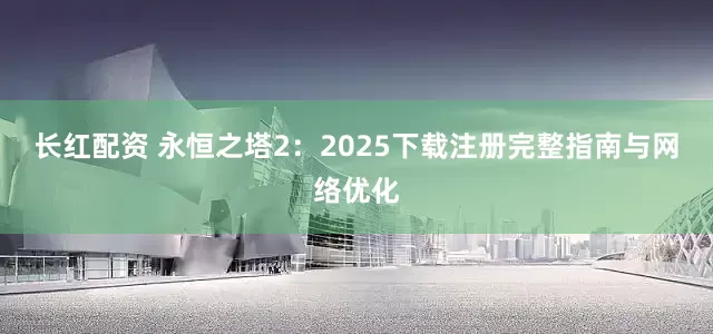 长红配资 永恒之塔2：2025下载注册完整指南与网络优化