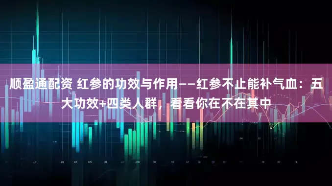 顺盈通配资 红参的功效与作用——红参不止能补气血：五大功效+四类人群，看看你在不在其中