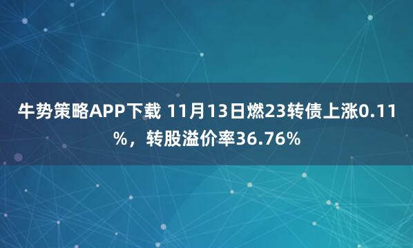 牛势策略APP下载 11月13日燃23转债上涨0.11%，转股溢价率36.76%