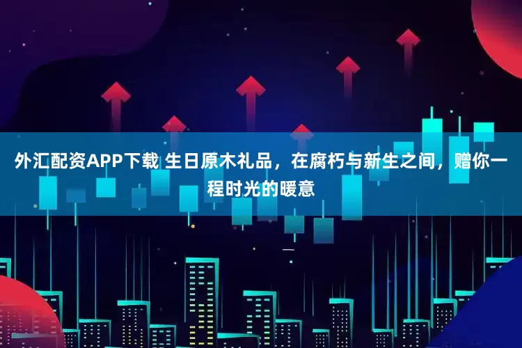 外汇配资APP下载 生日原木礼品，在腐朽与新生之间，赠你一程时光的暖意