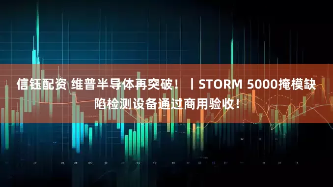 信钰配资 维普半导体再突破！丨STORM 5000掩模缺陷检测设备通过商用验收！