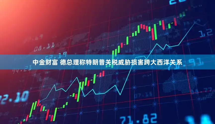 中金财富 德总理称特朗普关税威胁损害跨大西洋关系