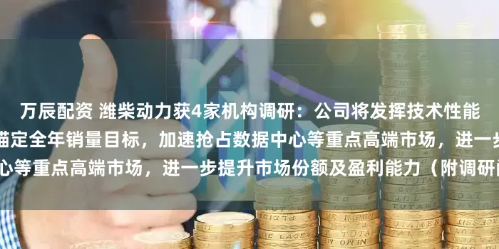 万辰配资 潍柴动力获4家机构调研：公司将发挥技术性能、产能、交付效率等优势，锚定全年销量目标，加速抢占数据中心等重点高端市场，进一步提升市场份额及盈利能力（附调研问答）